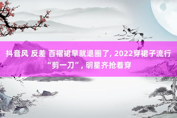 抖音风 反差 百褶裙早就退圈了， 2022穿裙子流行“剪一刀”， 明星齐抢着穿