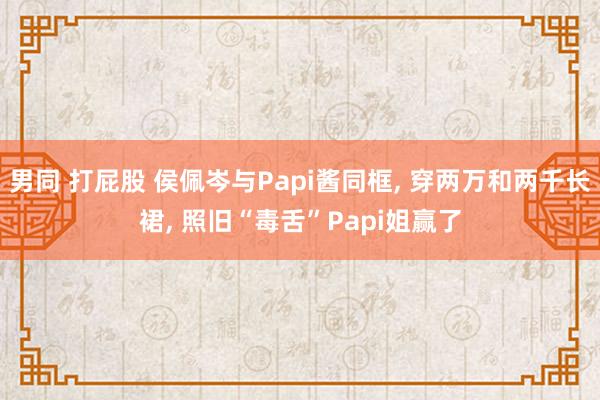 男同 打屁股 侯佩岑与Papi酱同框， 穿两万和两千长裙， 照旧“毒舌”Papi姐赢了