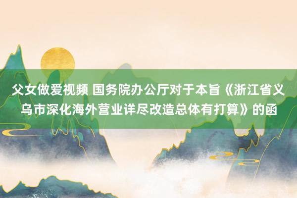父女做爱视频 国务院办公厅对于本旨《浙江省义乌市深化海外营业详尽改造总体有打算》的函