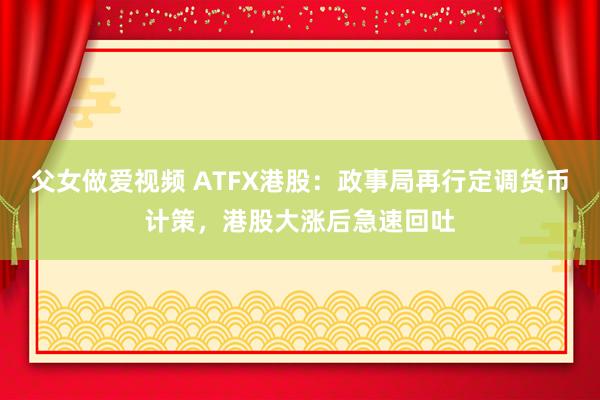 父女做爱视频 ATFX港股：政事局再行定调货币计策，港股大涨后急速回吐