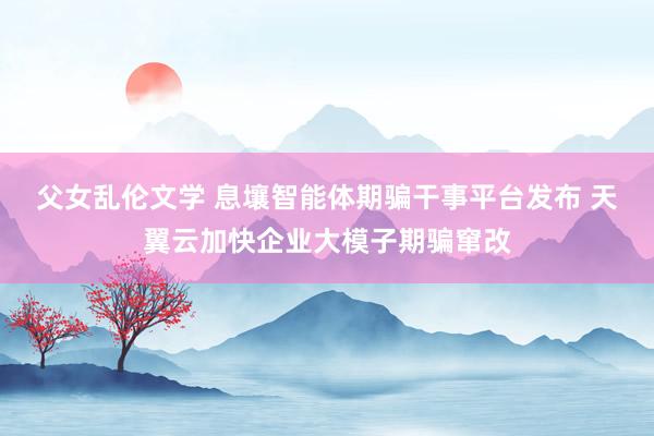 父女乱伦文学 息壤智能体期骗干事平台发布 天翼云加快企业大模子期骗窜改