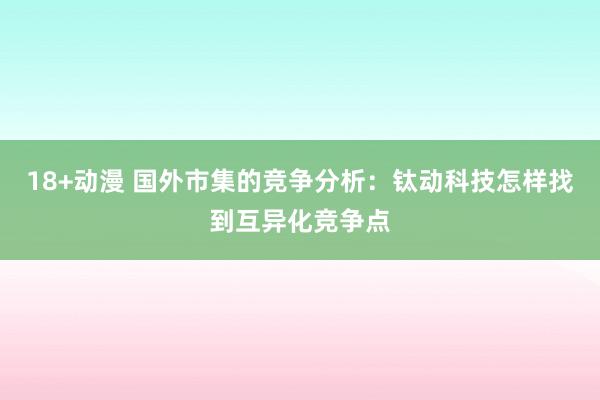 18+动漫 国外市集的竞争分析：钛动科技怎样找到互异化竞争点