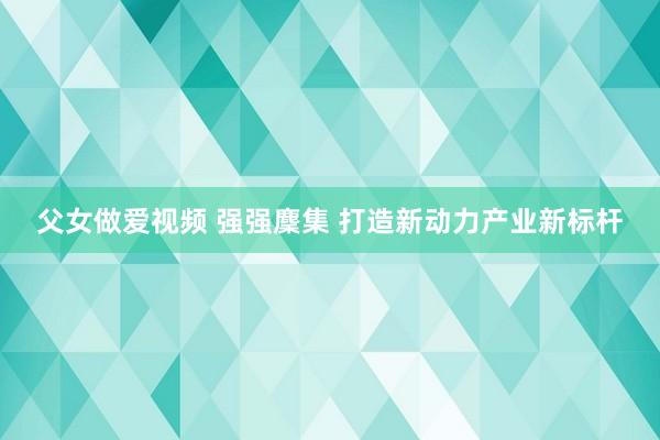 父女做爱视频 强强麇集 打造新动力产业新标杆
