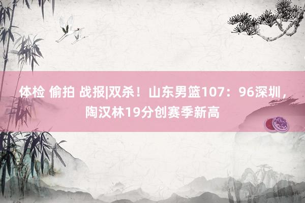 体检 偷拍 战报|双杀！山东男篮107：96深圳，陶汉林19分创赛季新高