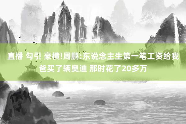 直播 勾引 豪横!周鹏:东说念主生第一笔工资给我爸买了辆奥迪 那时花了20多万