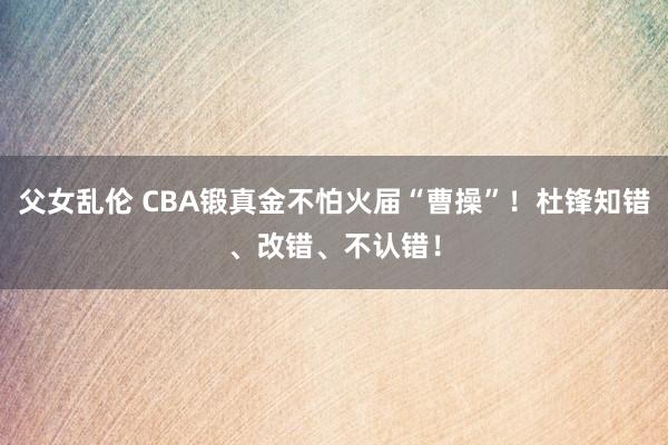 父女乱伦 CBA锻真金不怕火届“曹操”！杜锋知错、改错、不认错！