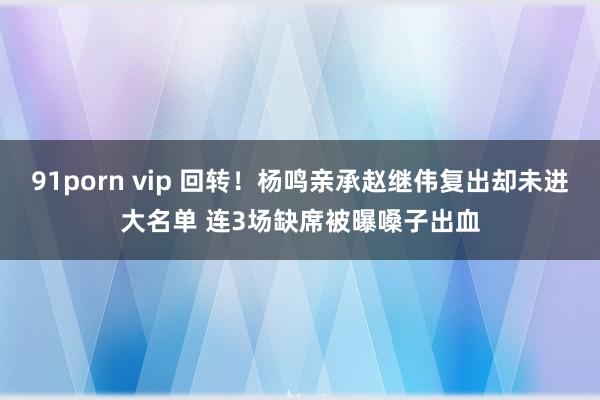 91porn vip 回转！杨鸣亲承赵继伟复出却未进大名单 连3场缺席被曝嗓子出血