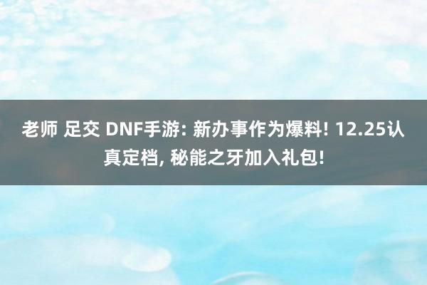 老师 足交 DNF手游: 新办事作为爆料! 12.25认真定档， 秘能之牙加入礼包!