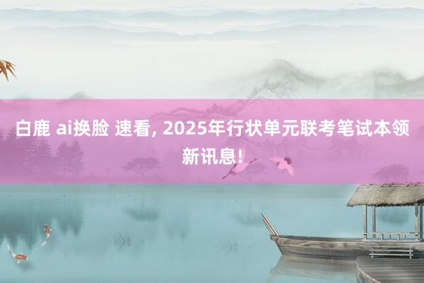白鹿 ai换脸 速看， 2025年行状单元联考笔试本领新讯息!