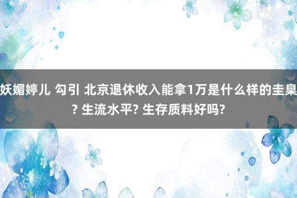 妖媚婷儿 勾引 北京退休收入能拿1万是什么样的圭臬? 生流水平? 生存质料好吗?