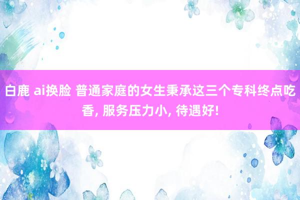 白鹿 ai换脸 普通家庭的女生秉承这三个专科终点吃香， 服务压力小， 待遇好!