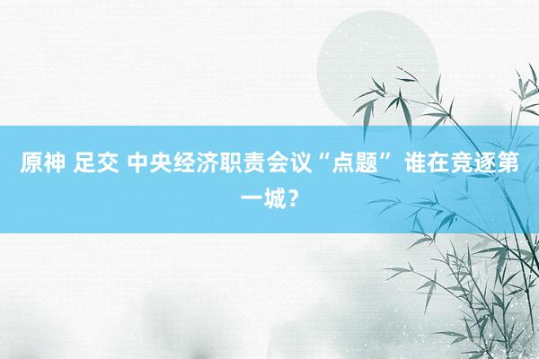原神 足交 中央经济职责会议“点题” 谁在竞逐第一城？