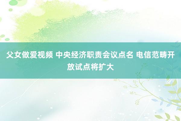 父女做爱视频 中央经济职责会议点名 电信范畴开放试点将扩大
