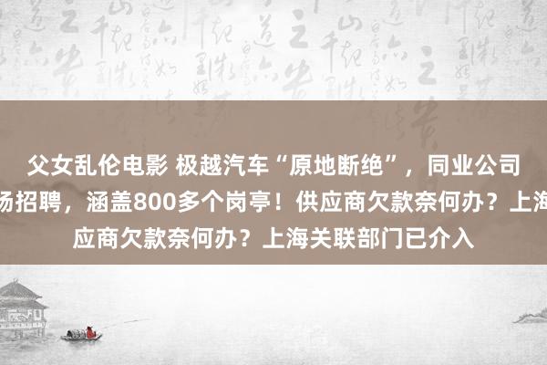 父女乱伦电影 极越汽车“原地断绝”，同业公司起始了：开启专场招聘，涵盖800多个岗亭！供应商欠款奈何办？上海关联部门已介入