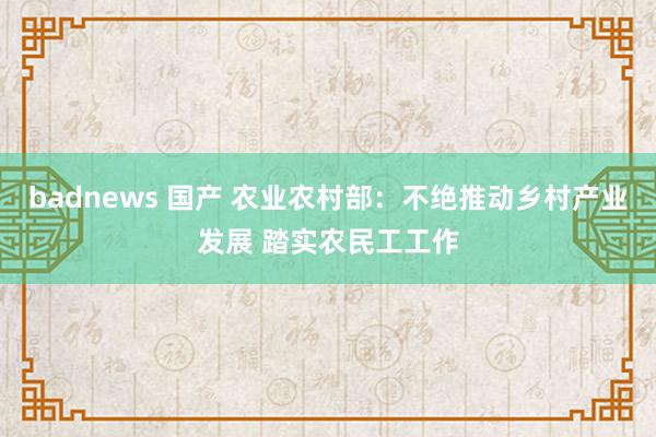 badnews 国产 农业农村部：不绝推动乡村产业发展 踏实农民工工作
