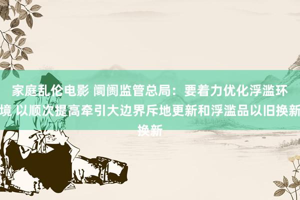 家庭乱伦电影 阛阓监管总局：要着力优化浮滥环境 以顺次提高牵引大边界斥地更新和浮滥品以旧换新