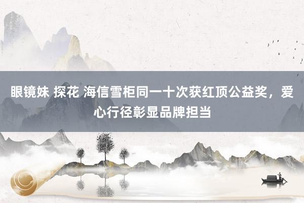 眼镜妹 探花 海信雪柜同一十次获红顶公益奖，爱心行径彰显品牌担当