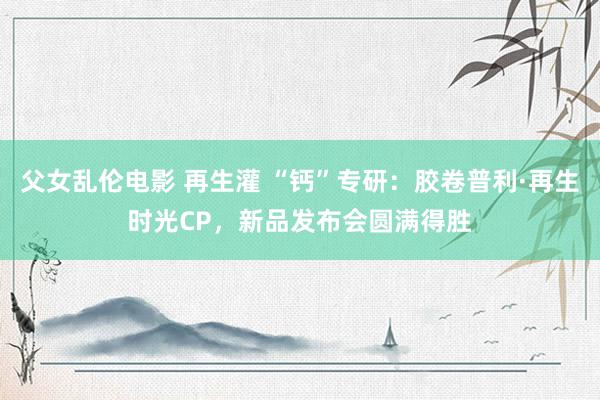 父女乱伦电影 再生灌 “钙”专研：胶卷普利·再生时光CP，新品发布会圆满得胜