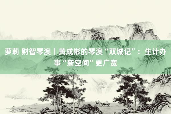 萝莉 财智琴澳｜黄成彬的琴澳“双城记”：生计办事“新空间”更广宽