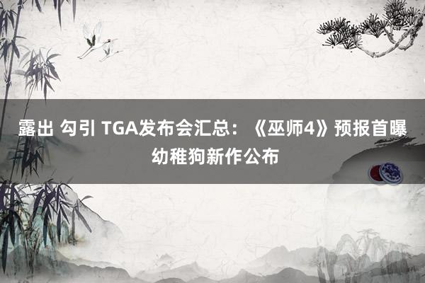 露出 勾引 TGA发布会汇总：《巫师4》预报首曝 幼稚狗新作公布
