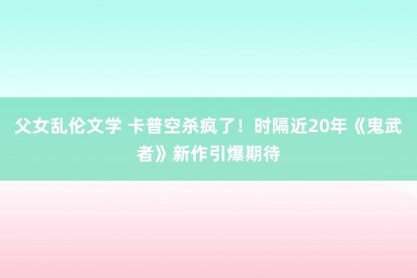 父女乱伦文学 卡普空杀疯了！时隔近20年《鬼武者》新作引爆期待