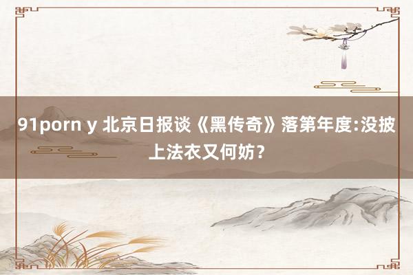 91porn y 北京日报谈《黑传奇》落第年度:没披上法衣又何妨？