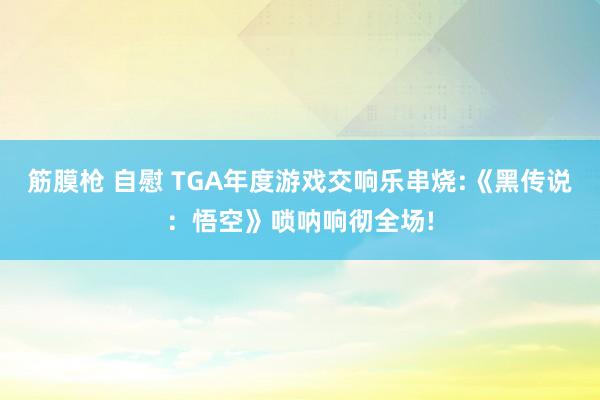 筋膜枪 自慰 TGA年度游戏交响乐串烧:《黑传说：悟空》唢呐响彻全场!