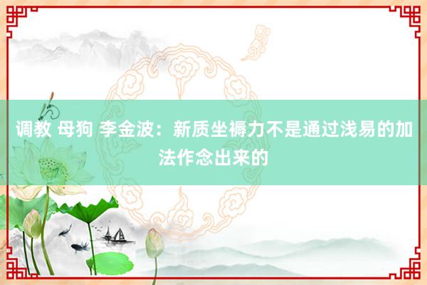调教 母狗 李金波：新质坐褥力不是通过浅易的加法作念出来的