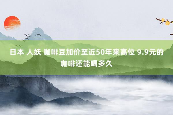 日本 人妖 咖啡豆加价至近50年来高位 9.9元的咖啡还能喝多久