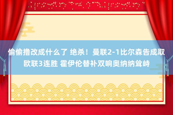 偷偷撸改成什么了 绝杀！曼联2-1比尔森告成取欧联3连胜 霍伊伦替补双响奥纳纳耸峙