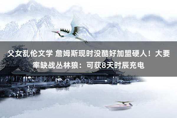 父女乱伦文学 詹姆斯现时没酷好加盟硬人！大要率缺战丛林狼：可获8天时辰充电