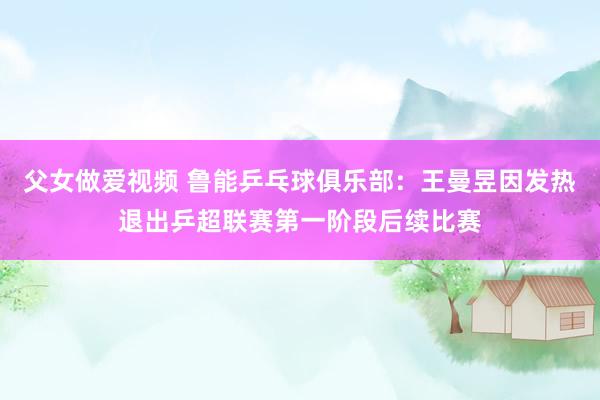父女做爱视频 鲁能乒乓球俱乐部：王曼昱因发热退出乒超联赛第一阶段后续比赛
