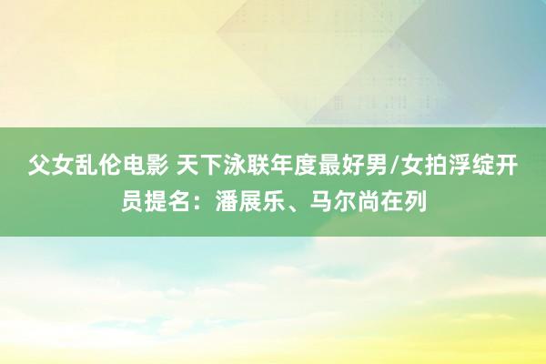 父女乱伦电影 天下泳联年度最好男/女拍浮绽开员提名：潘展乐、马尔尚在列