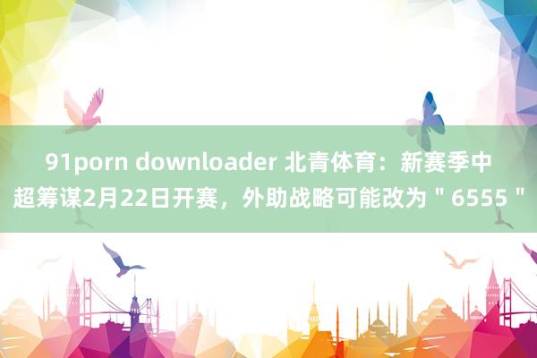 91porn downloader 北青体育：新赛季中超筹谋2月22日开赛，外助战略可能改为＂6555＂