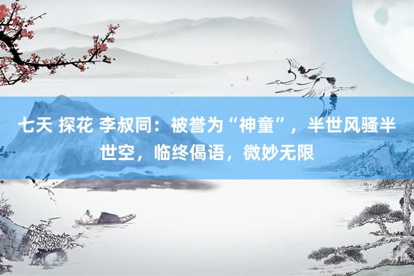 七天 探花 李叔同：被誉为“神童”，半世风骚半世空，临终偈语，微妙无限