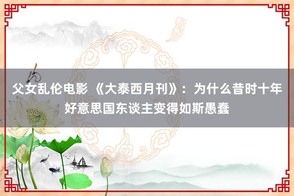 父女乱伦电影 《大泰西月刊》：为什么昔时十年好意思国东谈主变得如斯愚蠢