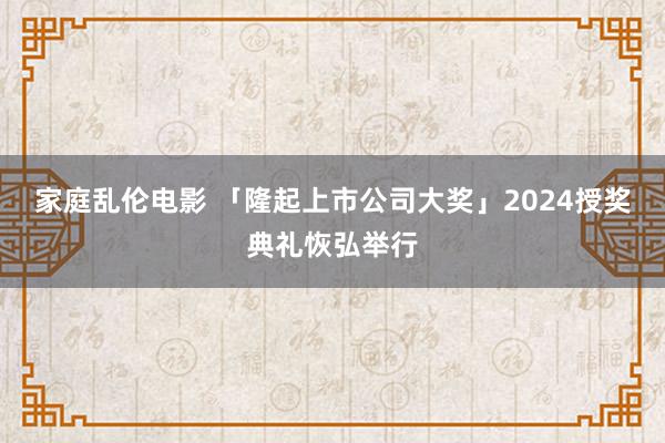 家庭乱伦电影 「隆起上市公司大奖」2024授奖典礼恢弘举行