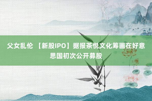 父女乱伦 【新股IPO】据报茶悦文化筹画在好意思国初次公开募股