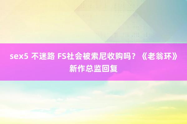 sex5 不迷路 FS社会被索尼收购吗？《老翁环》新作总监回复