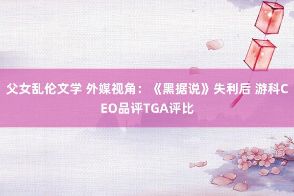 父女乱伦文学 外媒视角：《黑据说》失利后 游科CEO品评TGA评比