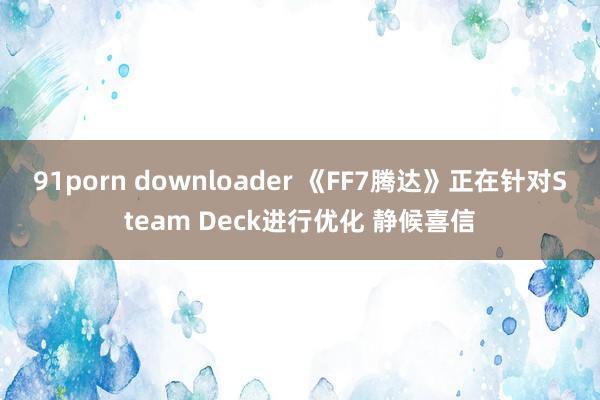 91porn downloader 《FF7腾达》正在针对Steam Deck进行优化 静候喜信