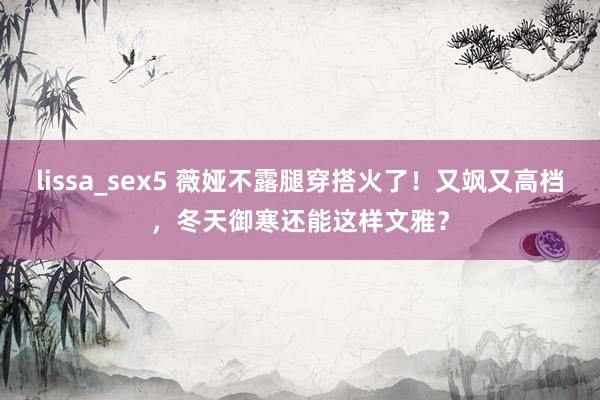 lissa_sex5 薇娅不露腿穿搭火了！又飒又高档，冬天御寒还能这样文雅？
