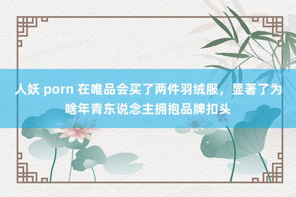 人妖 porn 在唯品会买了两件羽绒服，显著了为啥年青东说念主拥抱品牌扣头