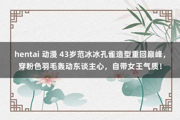 hentai 动漫 43岁范冰冰孔雀造型重回巅峰，穿粉色羽毛轰动东谈主心，自带女王气质！