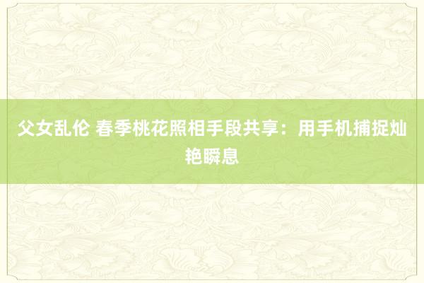 父女乱伦 春季桃花照相手段共享：用手机捕捉灿艳瞬息