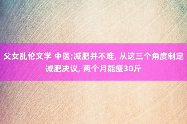 父女乱伦文学 中医;减肥并不难， 从这三个角度制定减肥决议， 两个月能瘦30斤