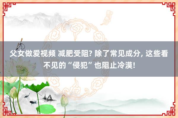 父女做爱视频 减肥受阻? 除了常见成分， 这些看不见的“侵犯”也阻止冷漠!