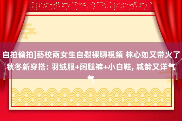 自拍偷拍]藝校兩女生自慰裸聊視頻 林心如又带火了秋冬新穿搭: 羽绒服+阔腿裤+小白鞋， 减龄又洋气