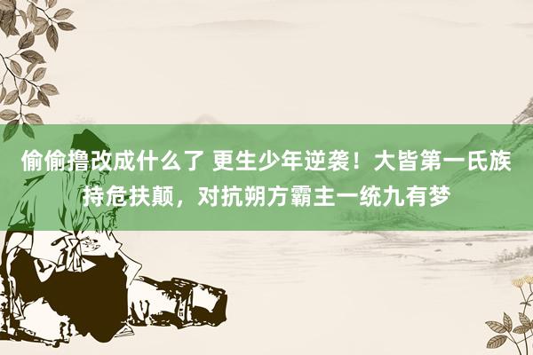 偷偷撸改成什么了 更生少年逆袭！大皆第一氏族持危扶颠，对抗朔方霸主一统九有梦