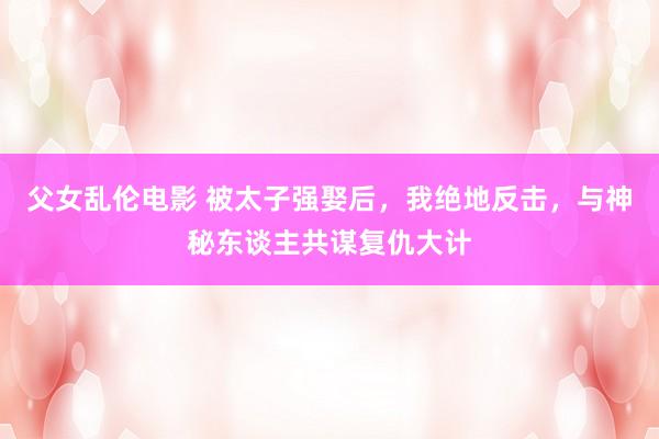 父女乱伦电影 被太子强娶后，我绝地反击，与神秘东谈主共谋复仇大计
